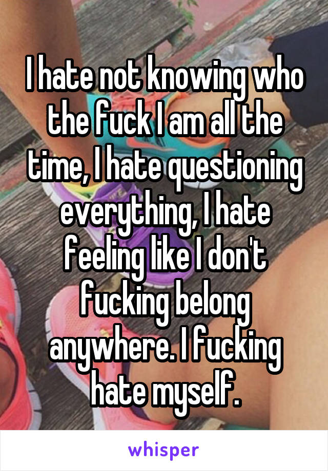 I hate not knowing who the fuck I am all the time, I hate questioning everything, I hate feeling like I don't fucking belong anywhere. I fucking hate myself.