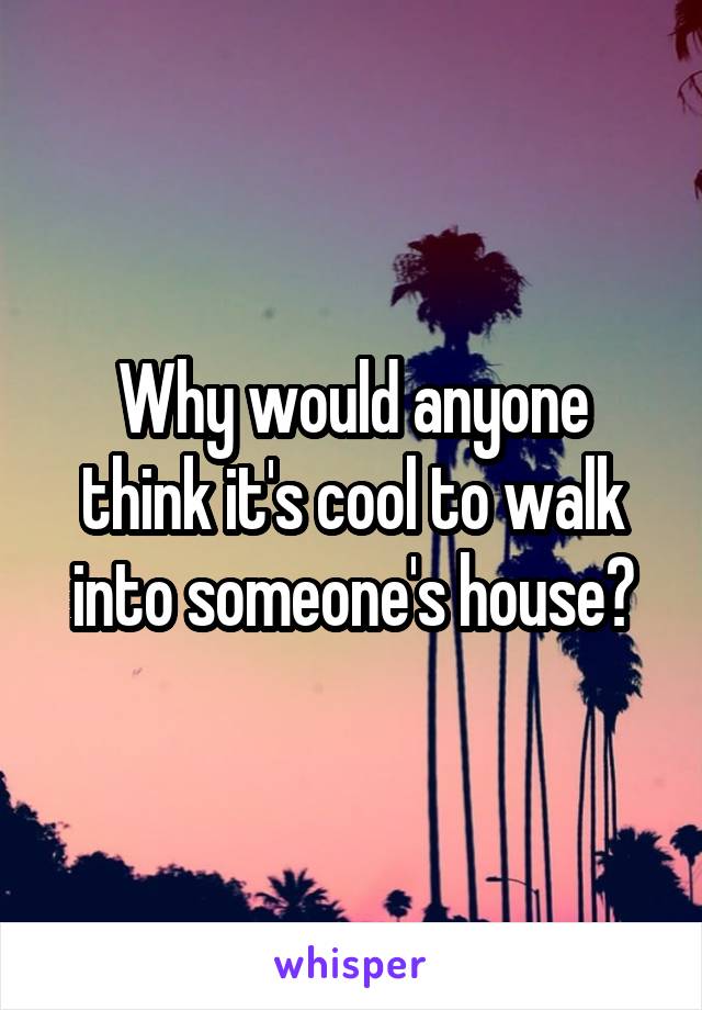 Why would anyone think it's cool to walk into someone's house?