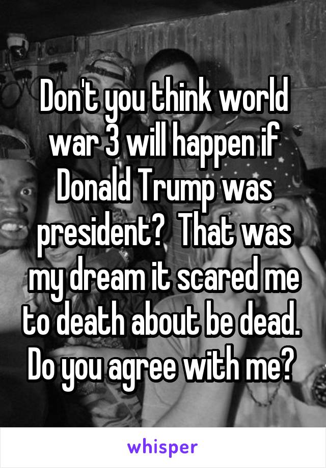 Don't you think world war 3 will happen if Donald Trump was president?  That was my dream it scared me to death about be dead.  Do you agree with me? 
