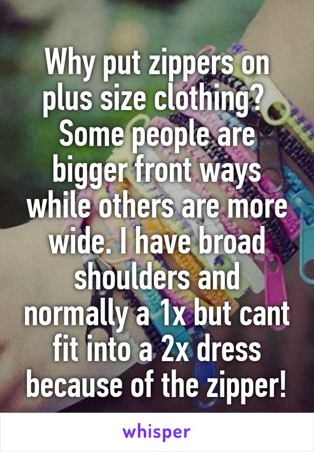 Why put zippers on plus size clothing?  Some people are bigger front ways while others are more wide. I have broad shoulders and normally a 1x but cant fit into a 2x dress because of the zipper!