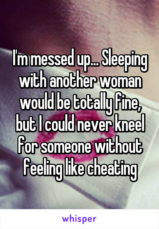 I'm messed up... Sleeping with another woman would be totally fine, but I could never kneel for someone without feeling like cheating