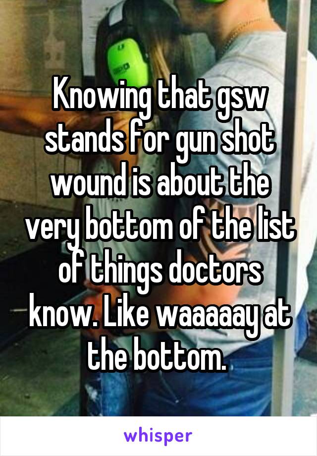 Knowing that gsw stands for gun shot wound is about the very bottom of the list of things doctors know. Like waaaaay at the bottom. 