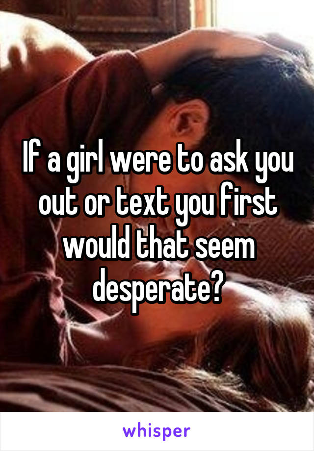 If a girl were to ask you out or text you first would that seem desperate?