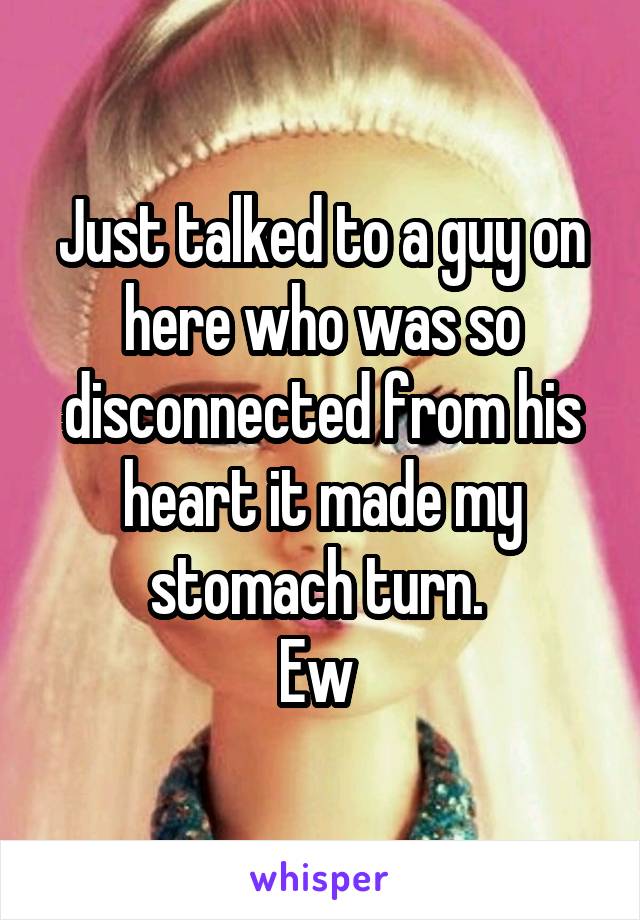Just talked to a guy on here who was so disconnected from his heart it made my stomach turn. 
Ew 