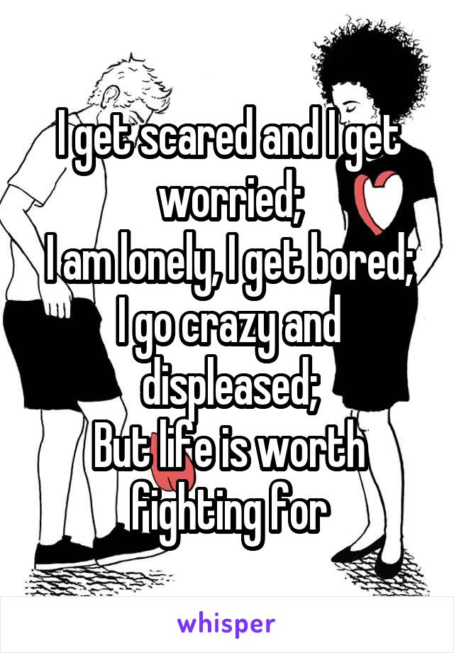 I get scared and I get worried;
I am lonely, I get bored;
I go crazy and displeased;
But life is worth fighting for