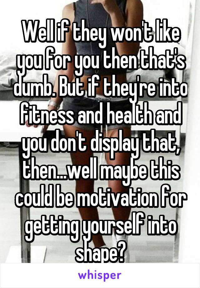Well if they won't like you for you then that's dumb. But if they're into fitness and health and you don't display that, then...well maybe this could be motivation for getting yourself into shape?