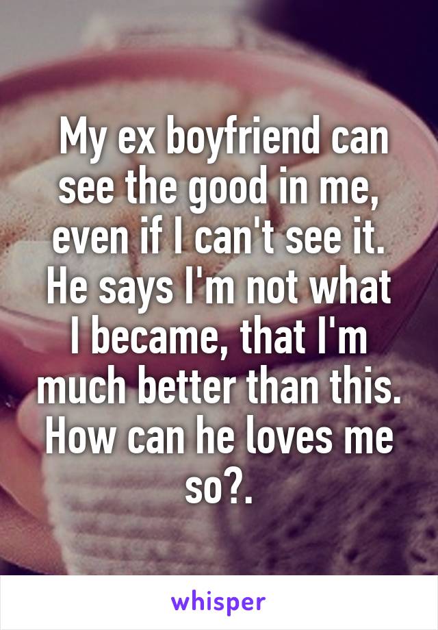  My ex boyfriend can see the good in me, even if I can't see it.
He says I'm not what I became, that I'm much better than this. How can he loves me so?.