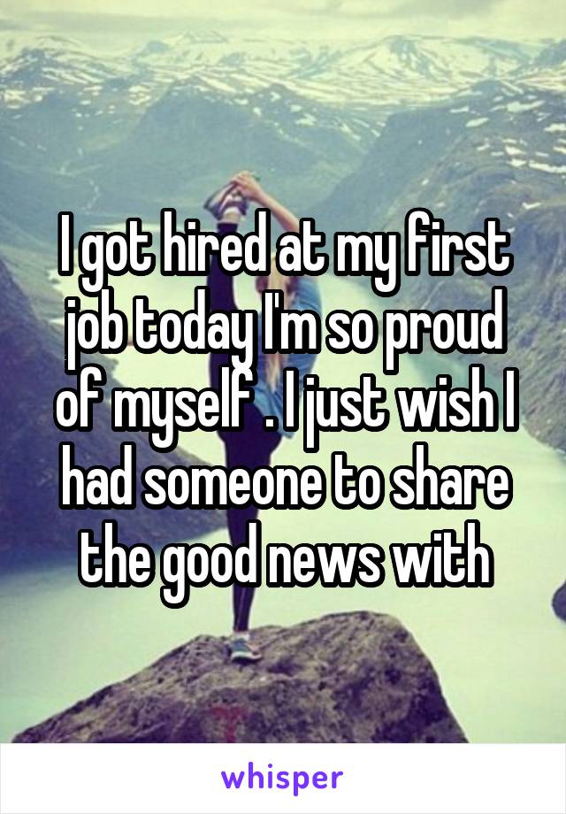 I got hired at my first job today I'm so proud of myself . I just wish I had someone to share the good news with