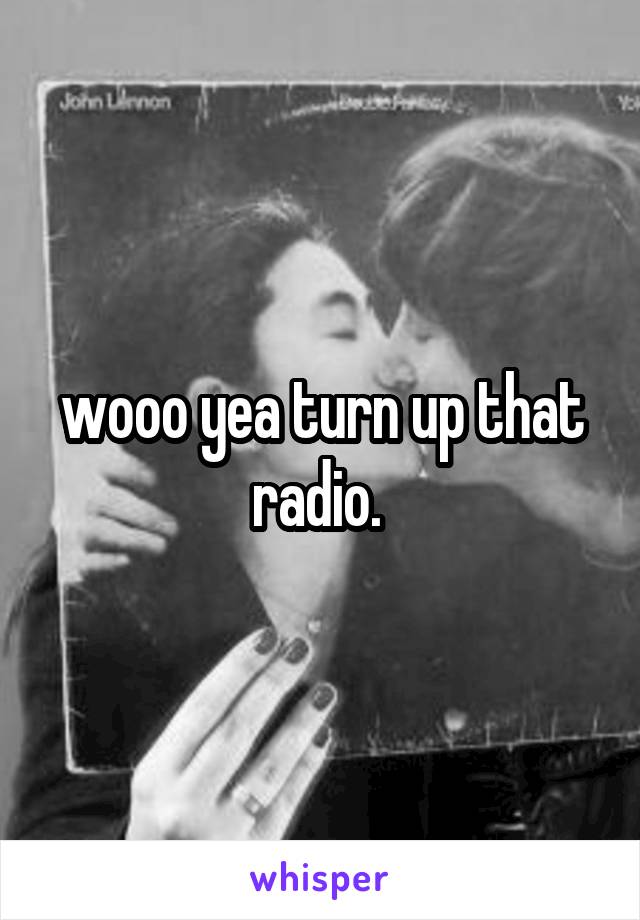 wooo yea turn up that radio. 