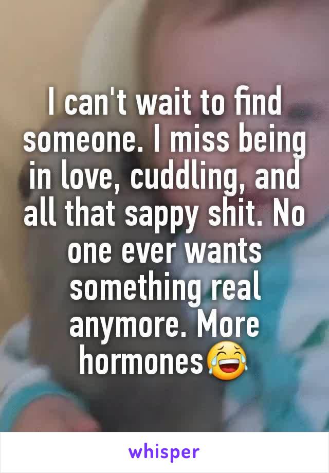 I can't wait to find someone. I miss being in love, cuddling, and all that sappy shit. No one ever wants something real anymore. More hormones😂