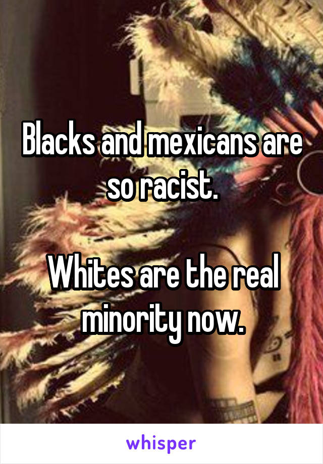 Blacks and mexicans are so racist.

Whites are the real minority now.