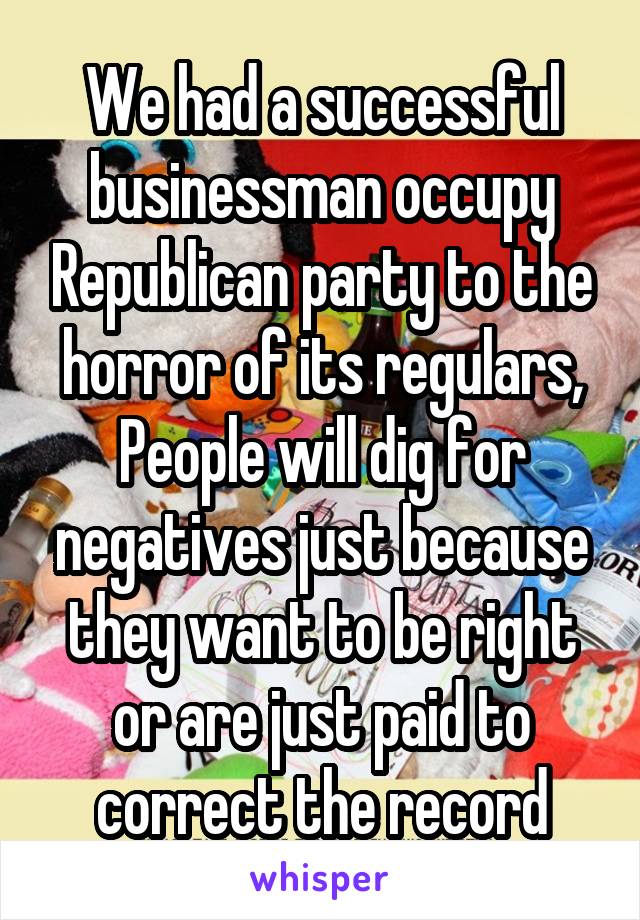 We had a successful businessman occupy Republican party to the horror of its regulars,
People will dig for negatives just because they want to be right or are just paid to correct the record