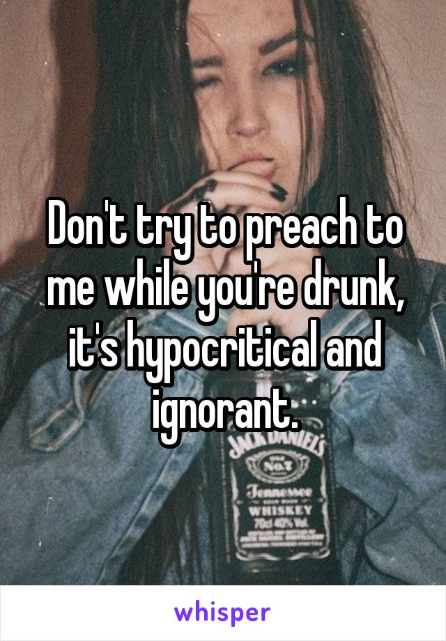 Don't try to preach to me while you're drunk, it's hypocritical and ignorant.