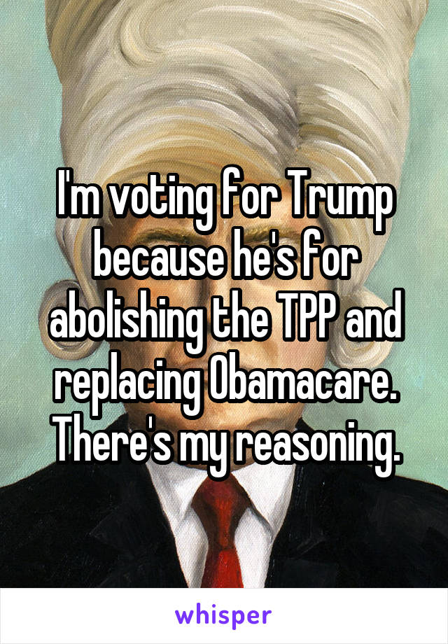 I'm voting for Trump because he's for abolishing the TPP and replacing Obamacare. There's my reasoning.