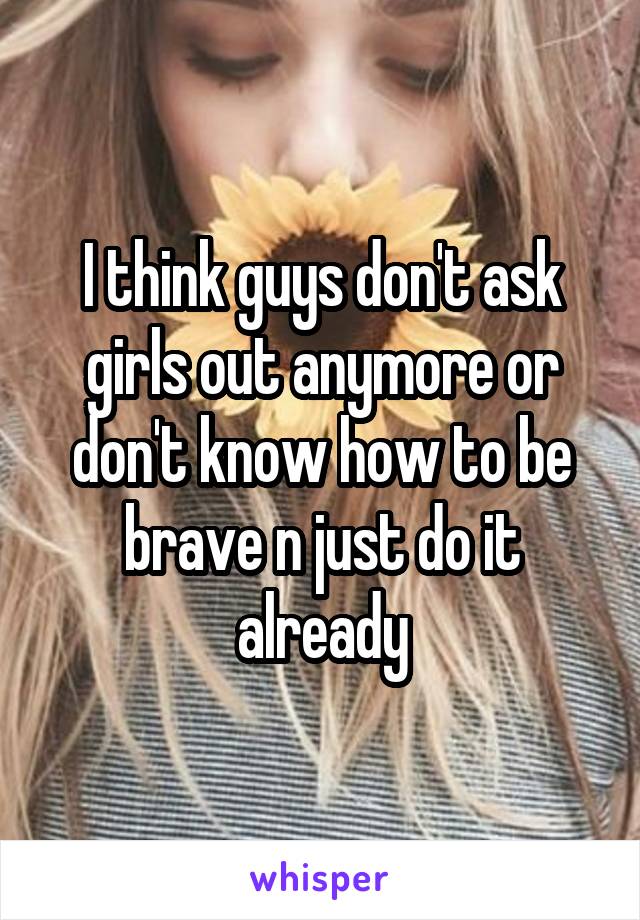 I think guys don't ask girls out anymore or don't know how to be brave n just do it already