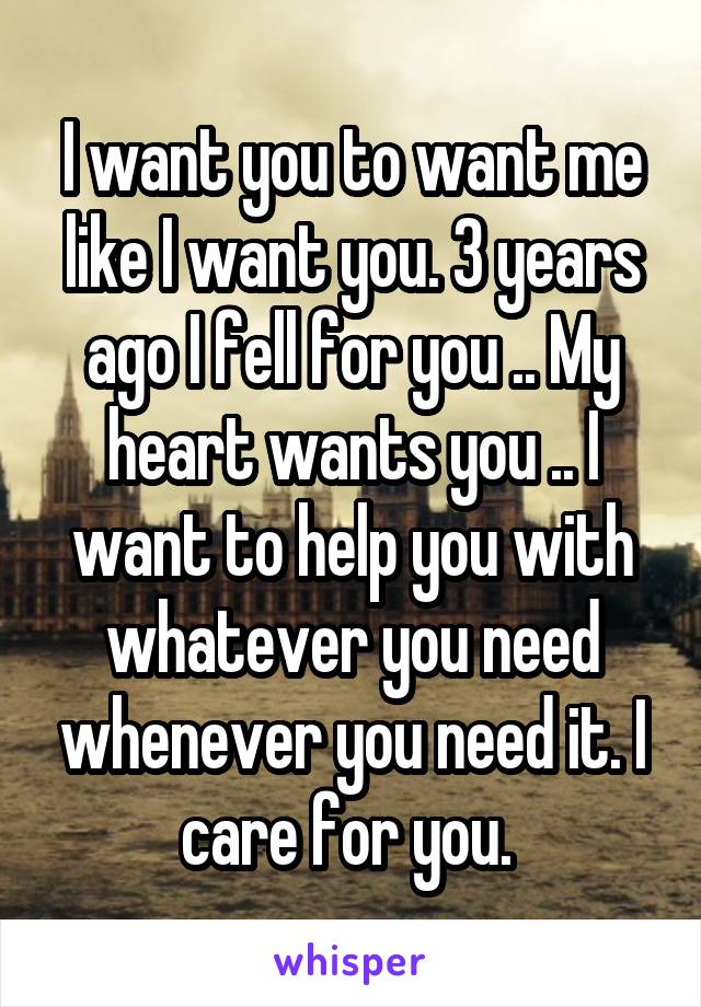I want you to want me like I want you. 3 years ago I fell for you .. My heart wants you .. I want to help you with whatever you need whenever you need it. I care for you. 