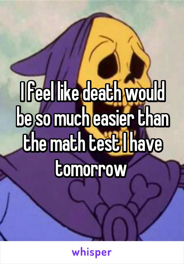 I feel like death would be so much easier than the math test I have tomorrow 
