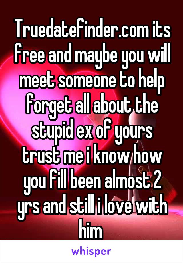 Truedatefinder.com its free and maybe you will meet someone to help forget all about the stupid ex of yours trust me i know how you fill been almost 2 yrs and still i love with him 