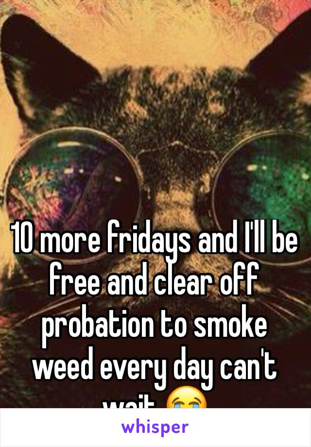 10 more fridays and I'll be free and clear off probation to smoke weed every day can't wait 😭
