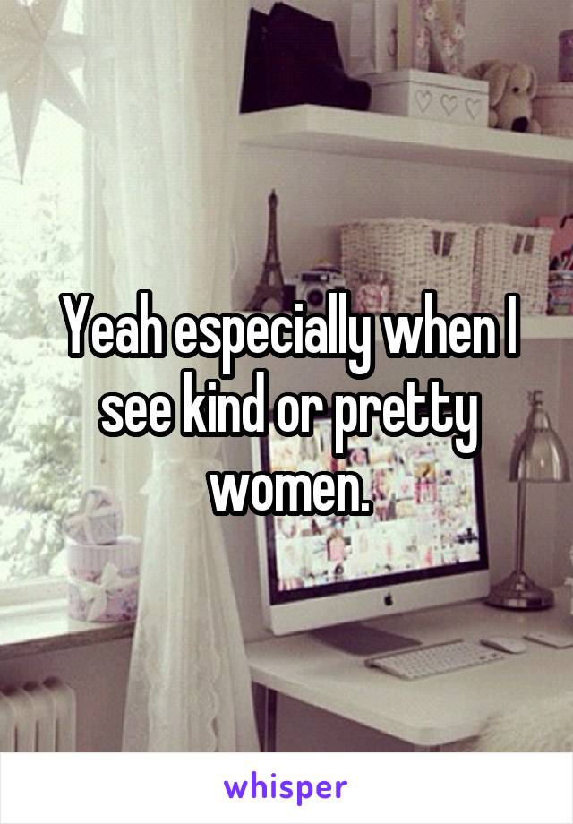 Yeah especially when I see kind or pretty women.