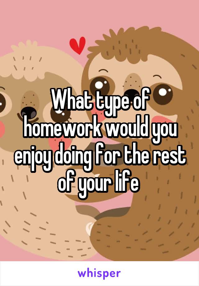 What type of homework would you enjoy doing for the rest of your life 