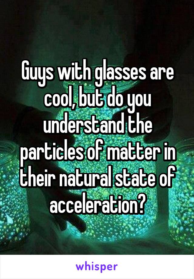 Guys with glasses are cool, but do you understand the particles of matter in their natural state of acceleration?