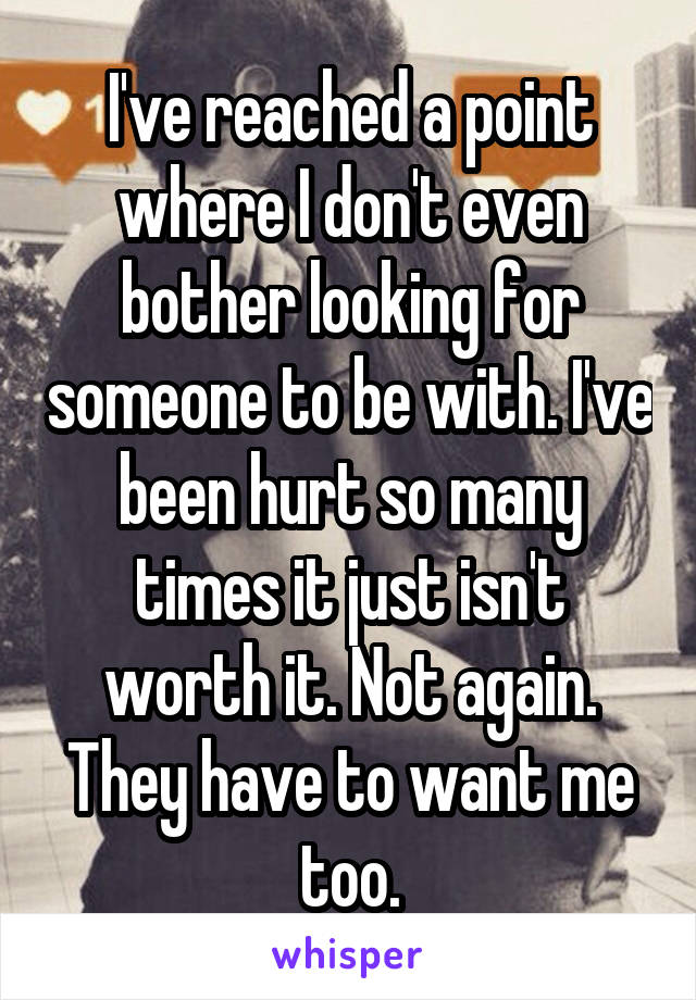 I've reached a point where I don't even bother looking for someone to be with. I've been hurt so many times it just isn't worth it. Not again. They have to want me too.