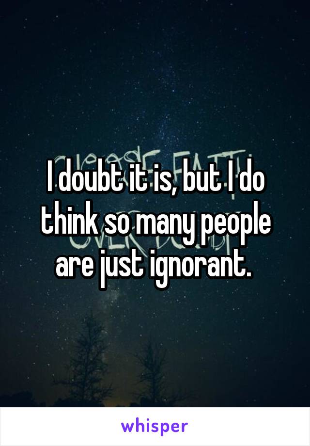 I doubt it is, but I do think so many people are just ignorant. 