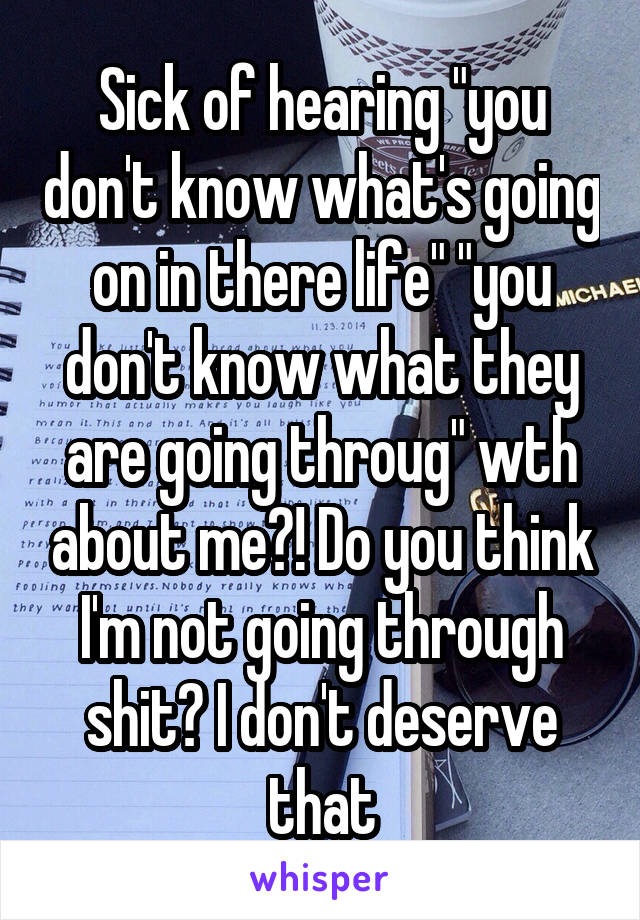 Sick of hearing "you don't know what's going on in there life" "you don't know what they are going throug" wth about me?! Do you think I'm not going through shit? I don't deserve that