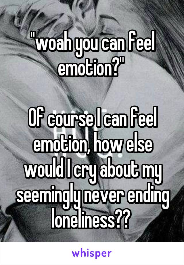 "woah you can feel emotion?" 

Of course I can feel emotion, how else would I cry about my seemingly never ending loneliness?? 