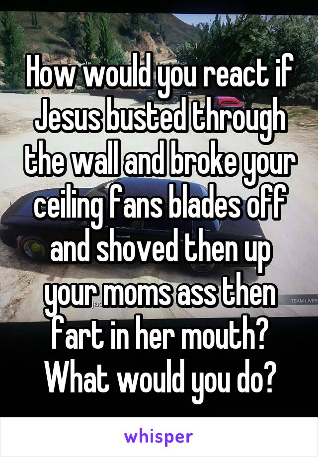 How would you react if Jesus busted through the wall and broke your ceiling fans blades off and shoved then up your moms ass then fart in her mouth? What would you do?
