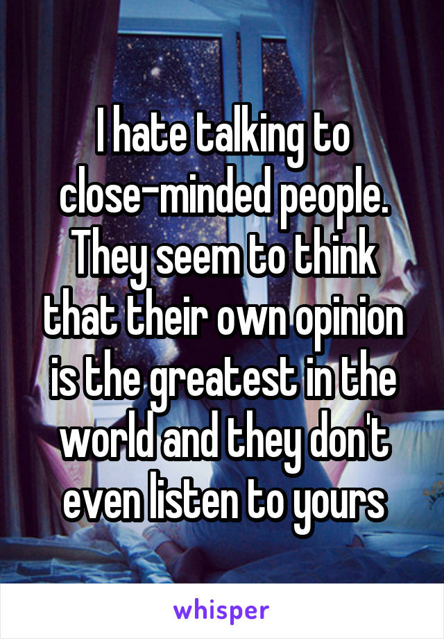 I hate talking to close-minded people. They seem to think that their own opinion is the greatest in the world and they don't even listen to yours