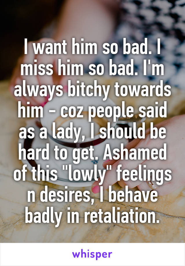 I want him so bad. I miss him so bad. I'm always bitchy towards him - coz people said as a lady, I should be hard to get. Ashamed of this "lowly" feelings n desires, I behave badly in retaliation.