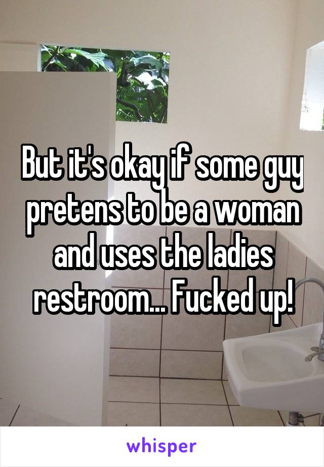 But it's okay if some guy pretens to be a woman and uses the ladies restroom... Fucked up!