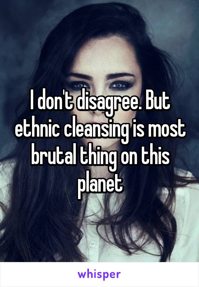 I don't disagree. But ethnic cleansing is most brutal thing on this planet