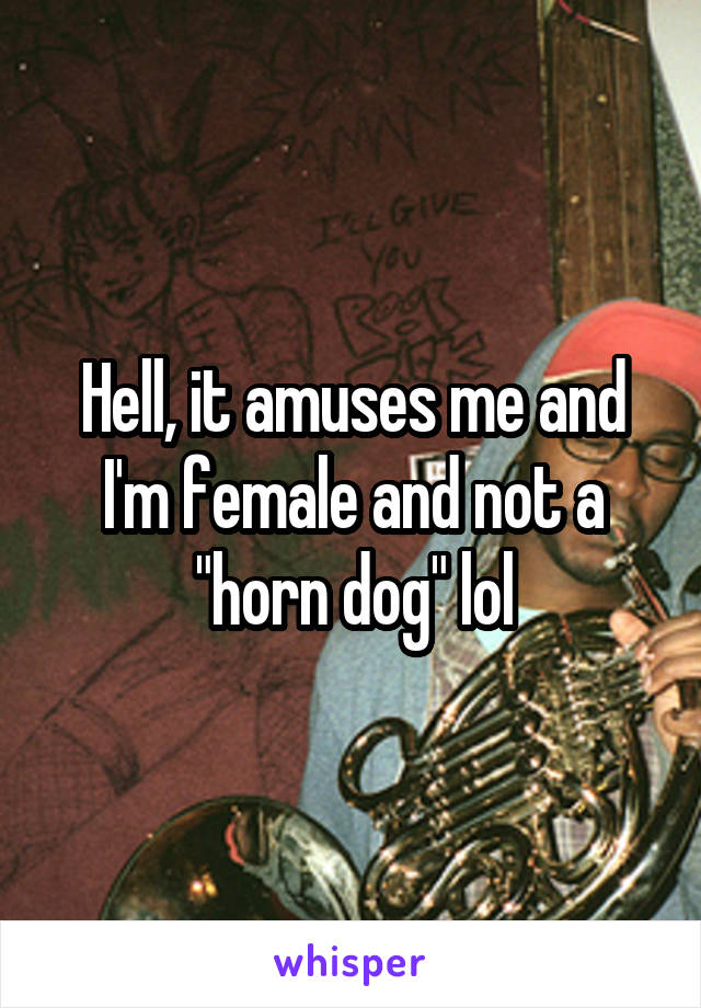 Hell, it amuses me and I'm female and not a "horn dog" lol