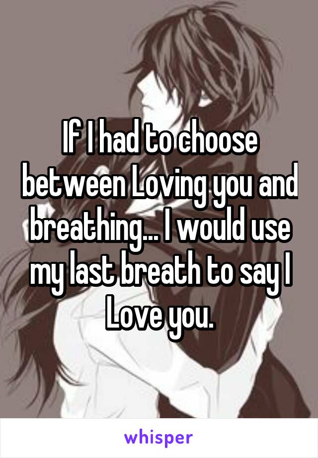 If I had to choose between Loving you and breathing... I would use my last breath to say I Love you.