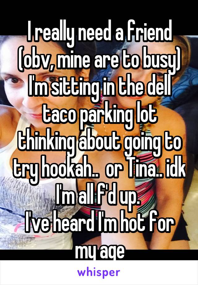 I really need a friend (obv, mine are to busy)
I'm sitting in the dell taco parking lot thinking about going to try hookah..  or Tina.. idk I'm all f'd up. 
I've heard I'm hot for my age