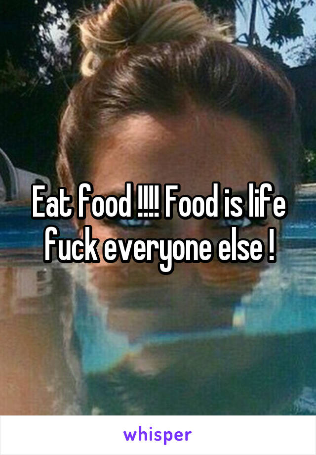 Eat food !!!! Food is life fuck everyone else !