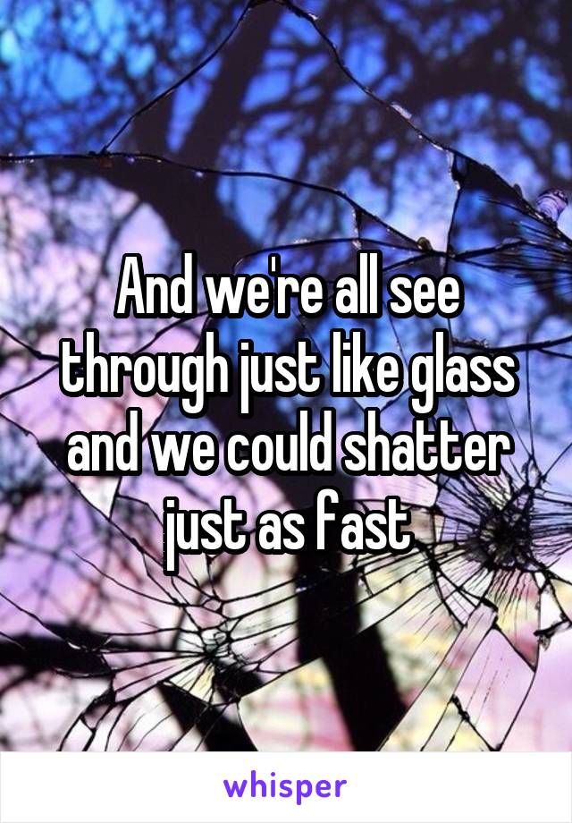 And we're all see through just like glass and we could shatter just as fast