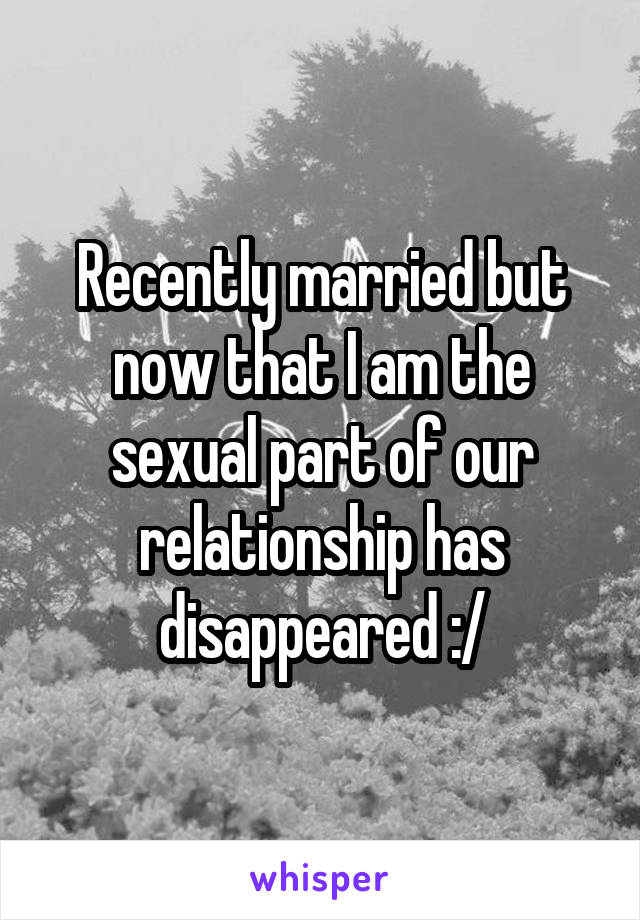 Recently married but now that I am the sexual part of our relationship has disappeared :/