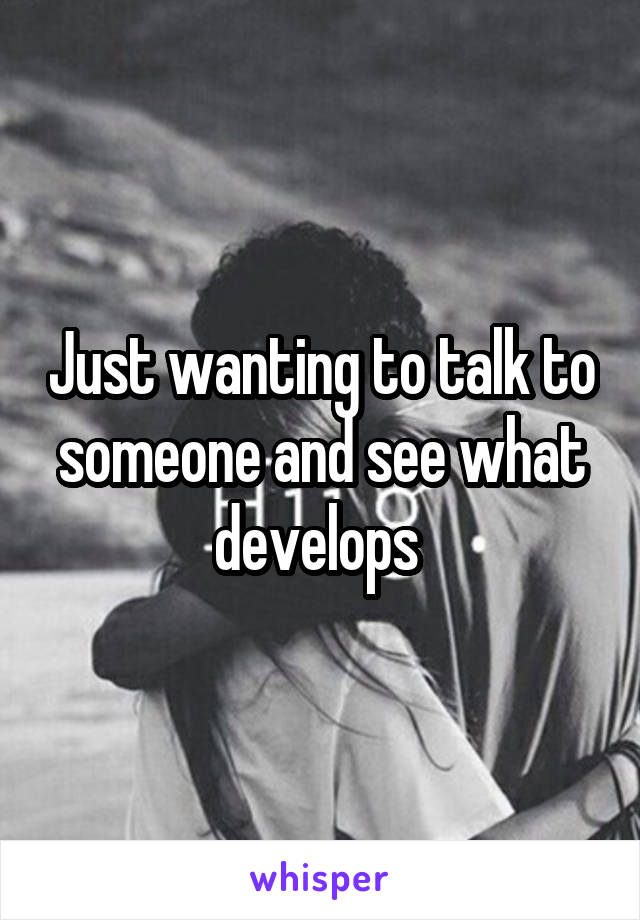 Just wanting to talk to someone and see what develops 