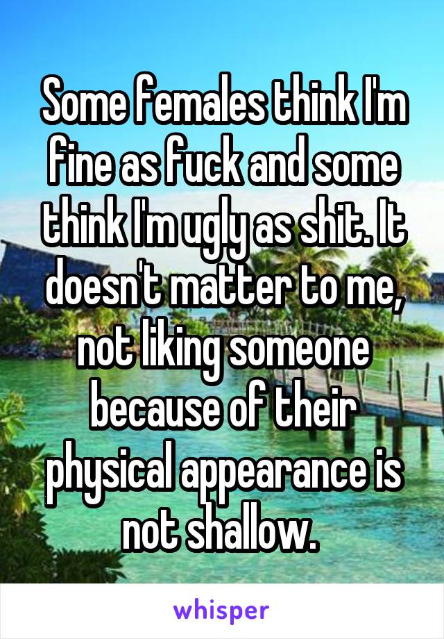 Some females think I'm fine as fuck and some think I'm ugly as shit. It doesn't matter to me, not liking someone because of their physical appearance is not shallow. 