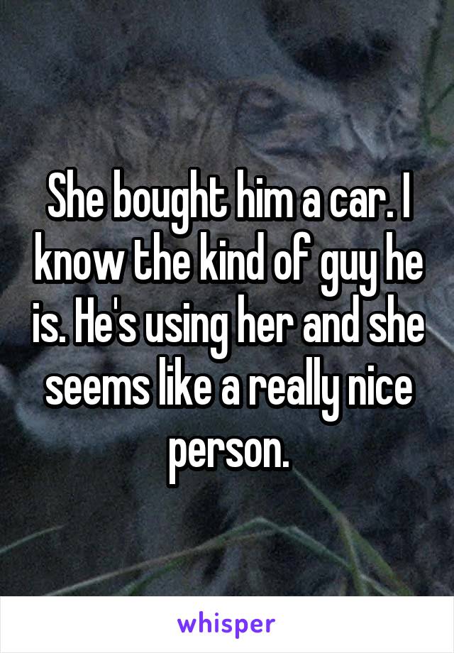 She bought him a car. I know the kind of guy he is. He's using her and she seems like a really nice person.