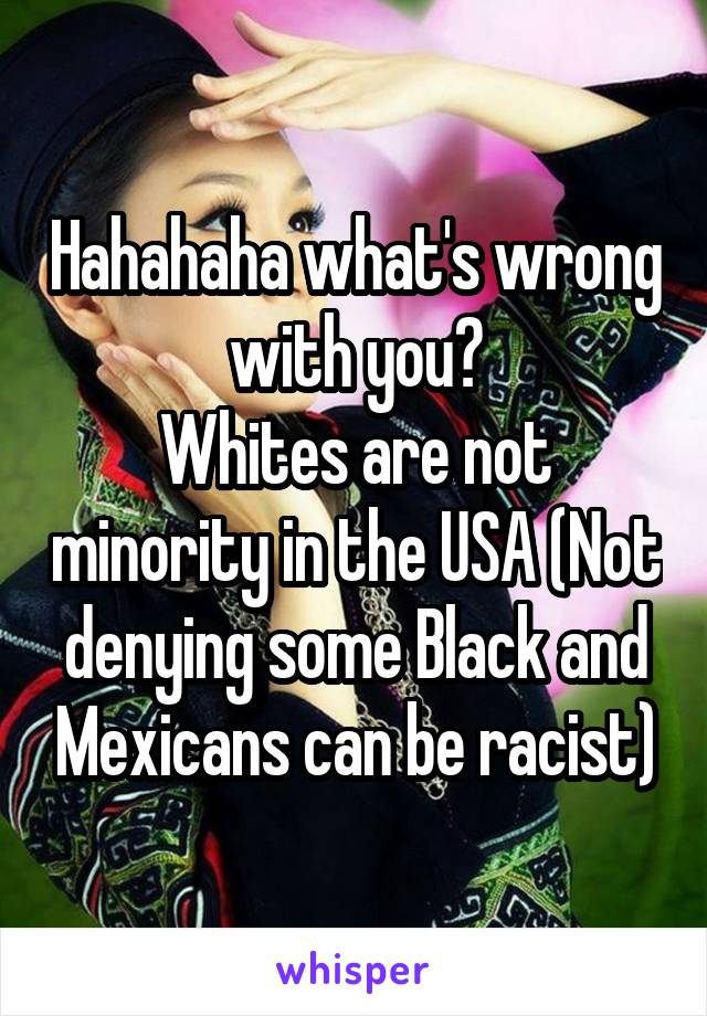 Hahahaha what's wrong with you?
Whites are not minority in the USA (Not denying some Black and Mexicans can be racist)