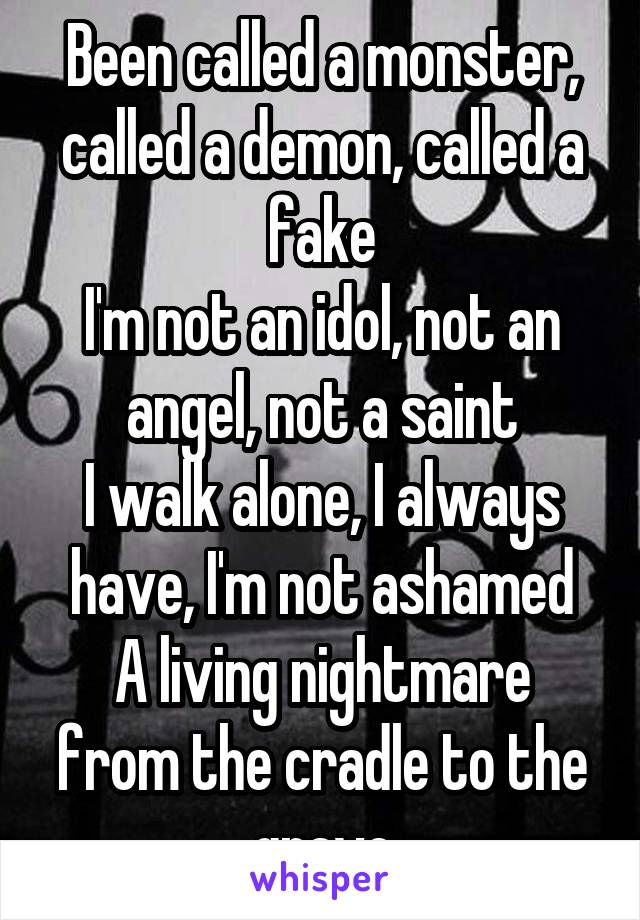 Been called a monster, called a demon, called a fake
I'm not an idol, not an angel, not a saint
I walk alone, I always have, I'm not ashamed
A living nightmare from the cradle to the grave