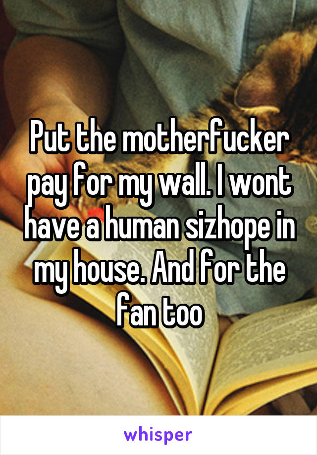 Put the motherfucker pay for my wall. I wont have a human sizhope in my house. And for the fan too
