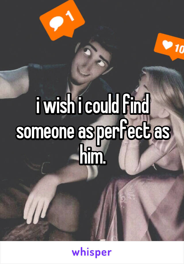 i wish i could find someone as perfect as him.