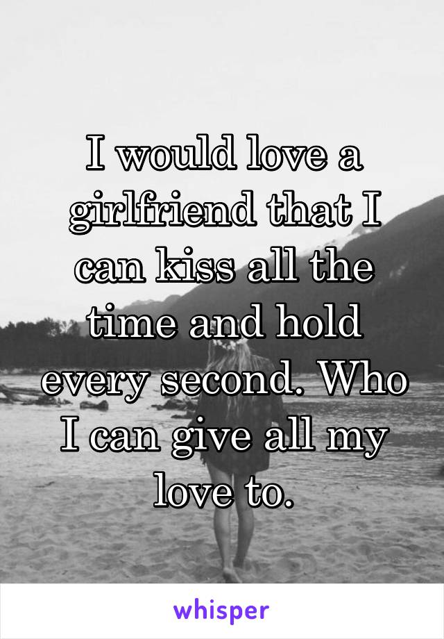 I would love a girlfriend that I can kiss all the time and hold every second. Who I can give all my love to.