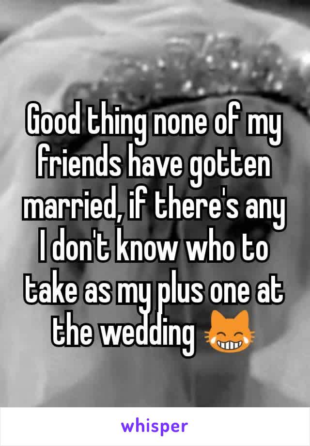 Good thing none of my friends have gotten married, if there's any I don't know who to take as my plus one at the wedding 😹